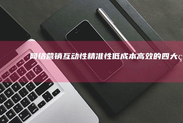 网络营销：互动性、精准性、低成本高效的四大特点